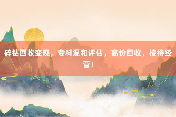 碎钻回收变现，专科温和评估，高价回收，接待经营！