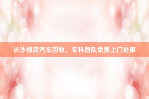 长沙报废汽车回收，专科团队免费上门处事