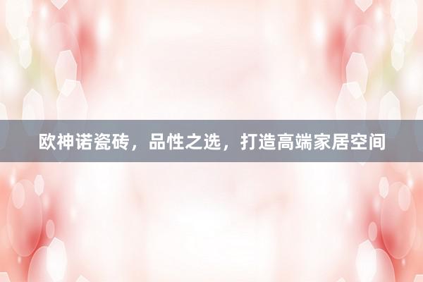 欧神诺瓷砖，品性之选，打造高端家居空间