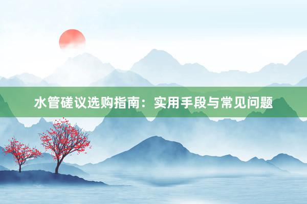 水管磋议选购指南：实用手段与常见问题