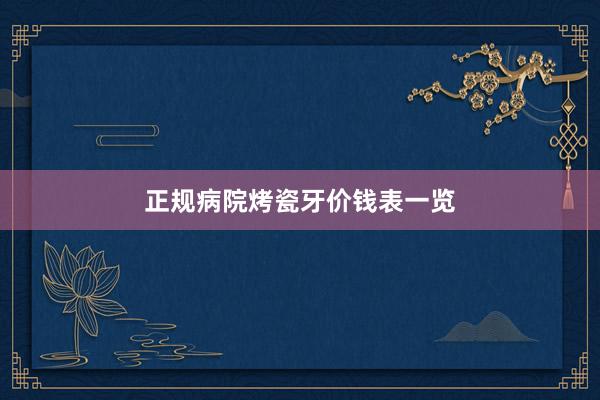 正规病院烤瓷牙价钱表一览
