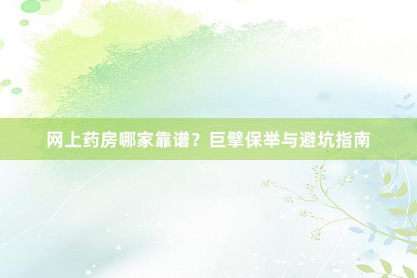 网上药房哪家靠谱？巨擘保举与避坑指南