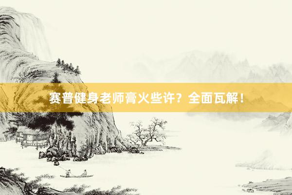 赛普健身老师膏火些许?全面瓦解!
