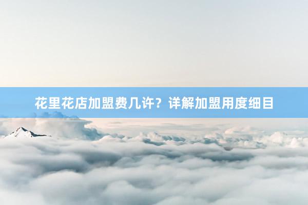 花里花店加盟费几许？详解加盟用度细目